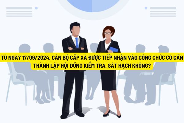 Từ ngày 17/09/2024, cán bộ cấp xã được tiếp nhận vào công chức  có cần thành lập Hội đồng kiểm tra, sát hạch không?