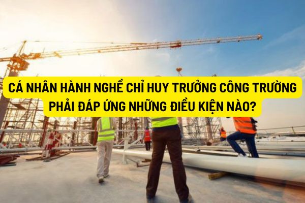 Cá nhân hành nghề chỉ huy trưởng công trường phải đáp ứng những điều kiện nào?