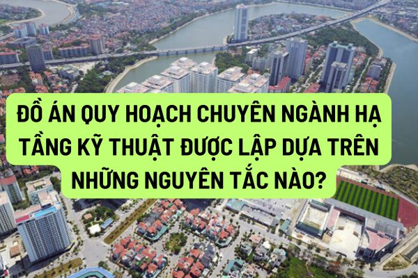 Đồ án quy hoạch chuyên ngành hạ tầng kỹ thuật được lập dựa trên những nguyên tắc nào?