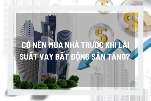 Có nên mua nhà trước khi lãi suất vay bất động sản tăng? 