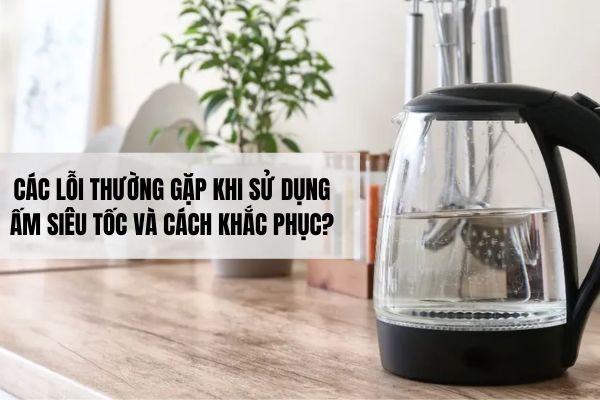 Các lỗi thường gặp khi sử dụng ấm siêu tốc và cách khắc phục?