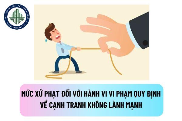 Mức xử phạt hành chính đối với hành vi vi phạm quy định về cạnh tranh không lành mạnh là bao nhiêu?