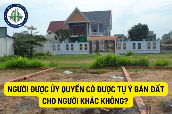 Người được ủy quyền có được tự ý bán đất cho người khác không? Người đại diện theo ủy quyền tự ý bán đất thì xử lý như thế nào?