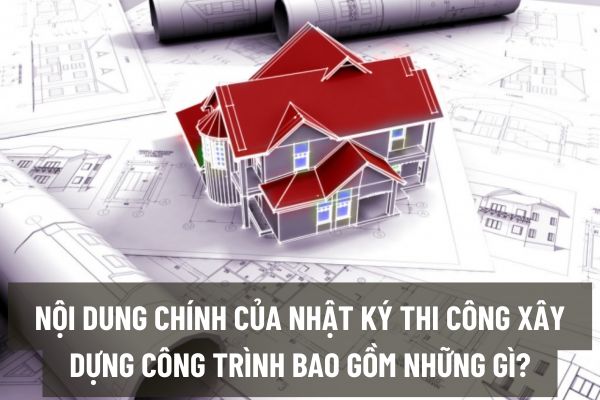 Nội dung chính của nhật ký thi công xây dựng công trình bao gồm những gì?