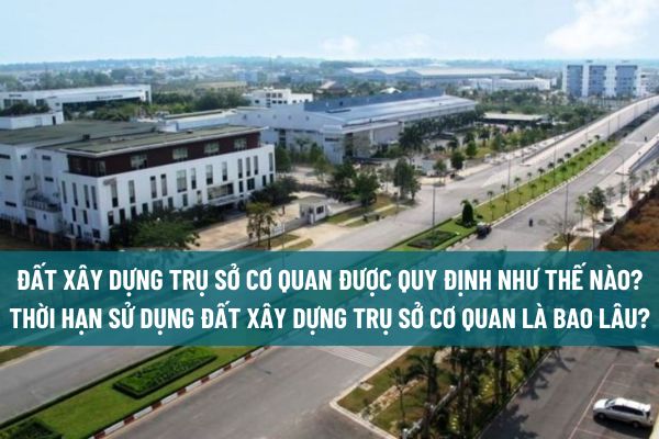 Đất xây dựng trụ sở cơ quan được quy định như thế nào? Thời hạn sử dụng đất xây dựng trụ sở cơ quan là bao lâu?