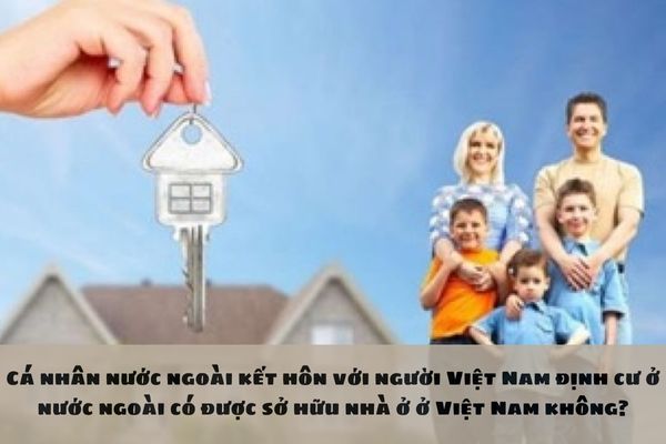 Cá nhân nước ngoài kết hôn với người Việt Nam định cư ở nước ngoài có được sở hữu nhà ở ở Việt Nam không?