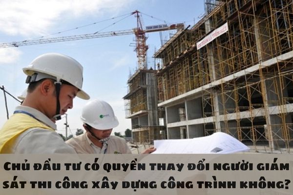 Chủ đầu tư có quyền thay đổi người giám sát thi công xây dựng công trình không?