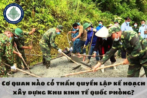 Cơ quan nào có thẩm quyền lập kế hoạch xây dựng Khu kinh tế quốc phòng?