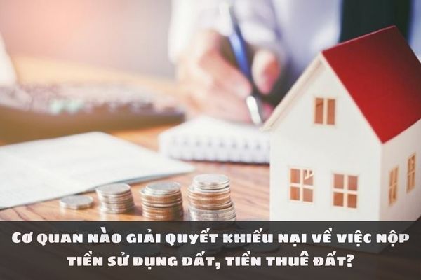 Cơ quan nào giải quyết khiếu nại về việc nộp tiền sử dụng đất, tiền thuê đất?