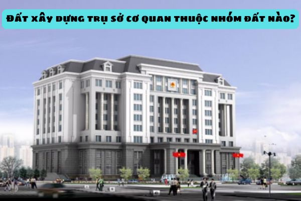 Đất xây dựng trụ sở cơ quan thuộc nhóm đất nào? Sử dụng đất xây dựng trụ sở cơ quan có phải nộp tiền sử dụng đất khi được giao đất không?