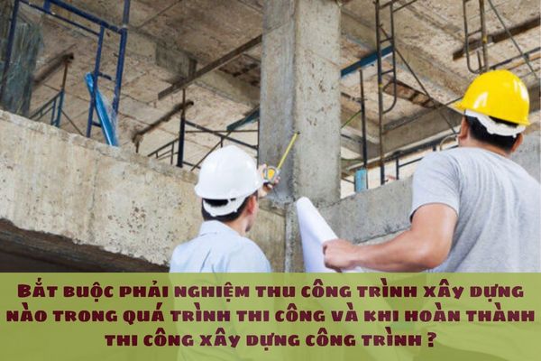 Bắt buộc phải nghiệm thu công trình xây dựng nào trong quá trình thi công và khi hoàn thành thi công xây dựng công trình ?