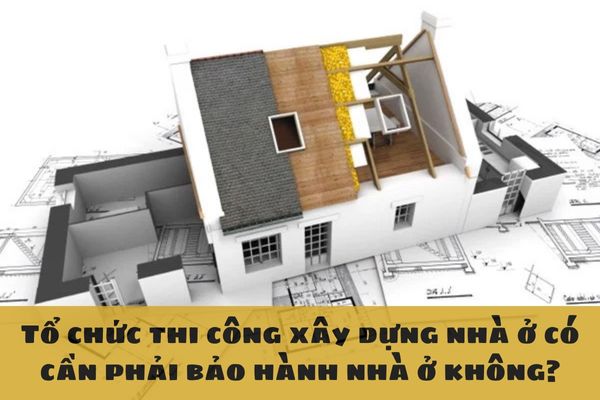 Tổ chức thi công xây dựng nhà ở có cần phải bảo hành nhà ở không?