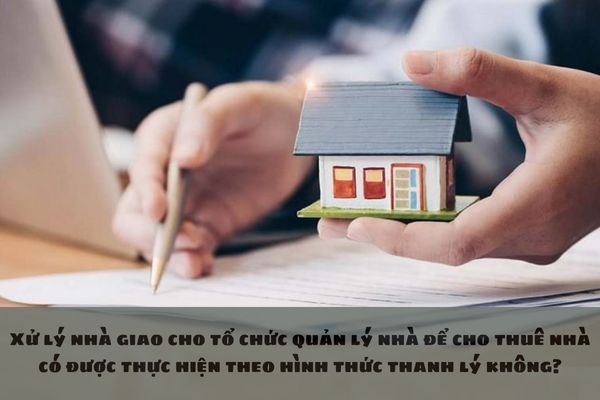 Xử lý nhà giao cho tổ chức quản lý nhà để cho thuê nhà có được thực hiện theo hình thức thanh lý không?