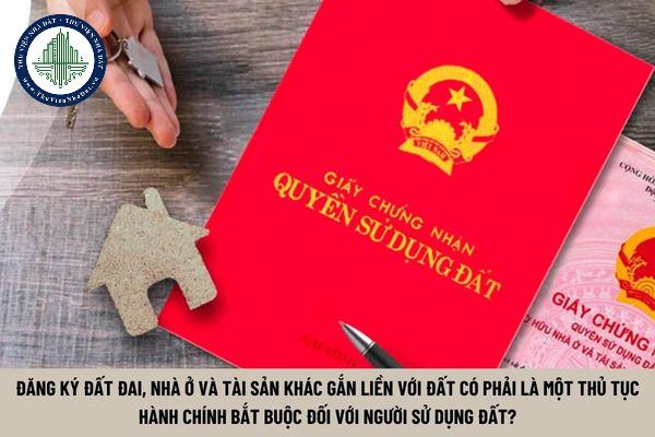 Đăng ký đất đai, nhà ở và tài sản khác gắn liền với đất có phải là một thủ tục hành chính bắt buộc đối với mọi chủ thể sử dụng đất? (Hình từ Internet)