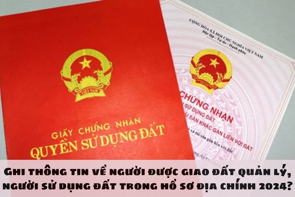 Ghi thông tin về người được giao đất quản lý, người sử dụng đất trong hồ sơ địa chính 2024 như thế nào? 