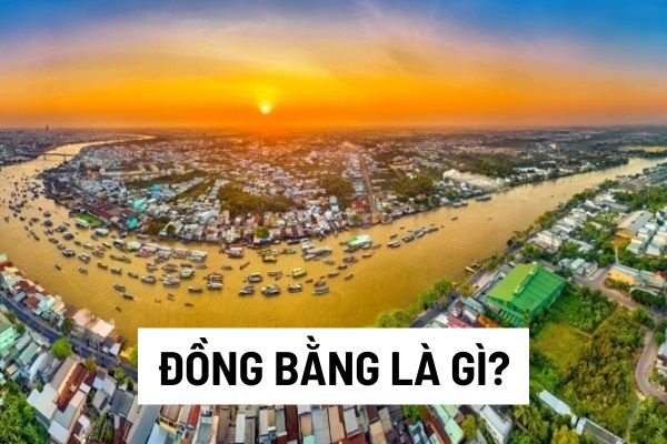 Đồng bằng là gì? Vùng đồng bằng Sông Cửu Long và đồng bằng Sông Hồng có những đặc điểm như thế nào?