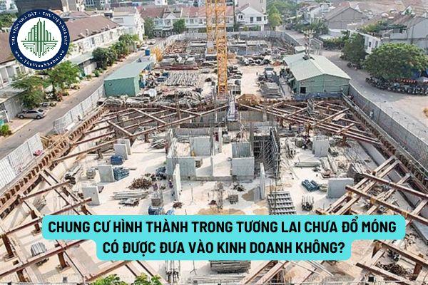 Chung cư hình thành trong tương lai chưa đổ móng có được đưa vào kinh doanh không?