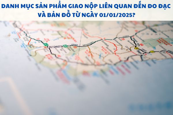 Danh mục sản phẩm giao nộp liên quan đến đo đạc và bản đồ từ ngày 01/01/2025?