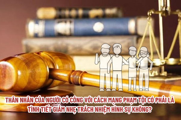 Thân nhân của người có công với cách mạng phạm tội có phải là tình tiết giảm nhẹ trách nhiệm hình sự không?