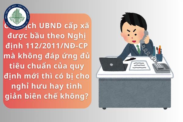 Chủ tịch Ủy ban nhân dân cấp xã được bầu theo Nghị định 112/2011/NĐ-CP mà chưa đáp ứng đủ tiêu chuẩn của quy định mới thì có bị cho nghỉ hưu hay tinh giản biên chế không?